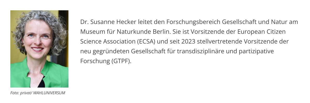 Dr. Susanne Hecker leitet den Forschungsbereich Gesellschaft und Natur am Museum für Naturkunde Berlin. Sie ist Vorsitzende der European Citizen Science Association (ECSA) und seit 2023 stellvertretende Vorsitzende der neu gegründeten Gesellschaft für transdisziplinäre und partizipative Forschung (GTPF). 